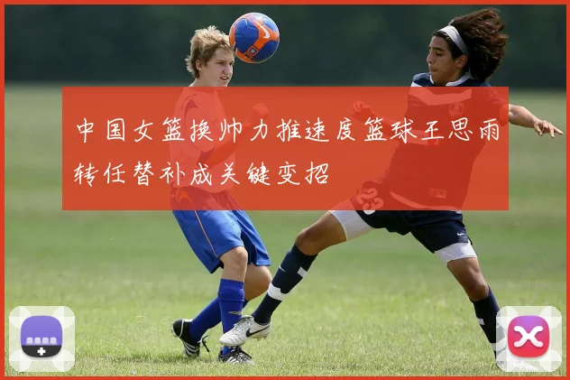 中国女篮换帅力推速度篮球王思雨转任替补成关键变招