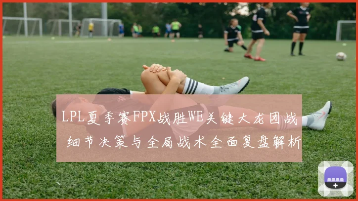 LPL夏季赛FPX战胜WE关键大龙团战 细节决策与全局战术全面复盘解析