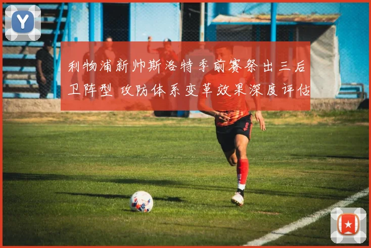 利物浦新帅斯洛特季前赛祭出三后卫阵型 攻防体系变革效果深度评估与展望
