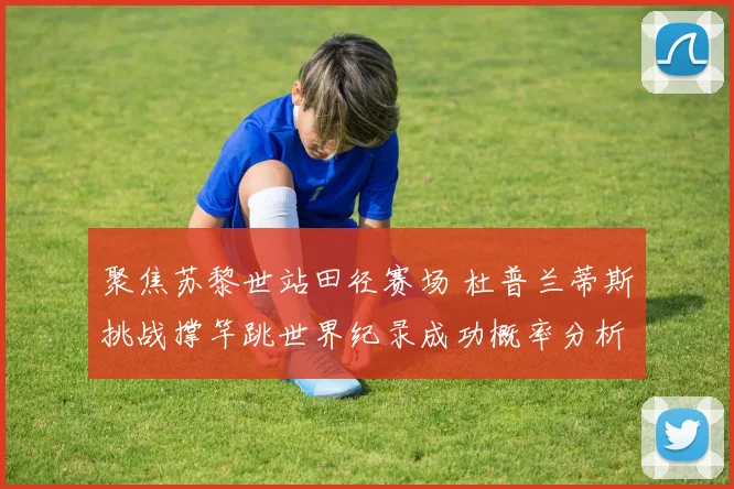 聚焦苏黎世站田径赛场 杜普兰蒂斯挑战撑竿跳世界纪录成功概率分析