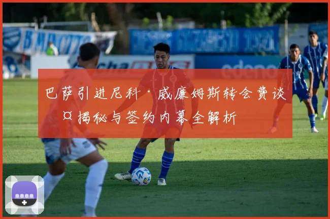 巴萨引进尼科·威廉姆斯转会费谈判揭秘与签约内幕全解析