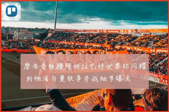 摩洛哥铁腰阿姆拉巴特世界杯闪耀 利物浦与曼联争夺战细节曝光