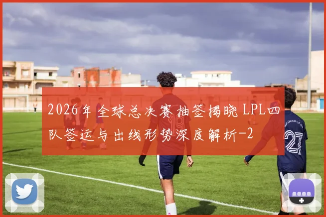 2026年全球总决赛抽签揭晓 LPL四队签运与出线形势深度解析