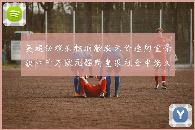 英超劲旅利物浦触发天价违约金条款六千万欧元强购皇家社会中场久保健英