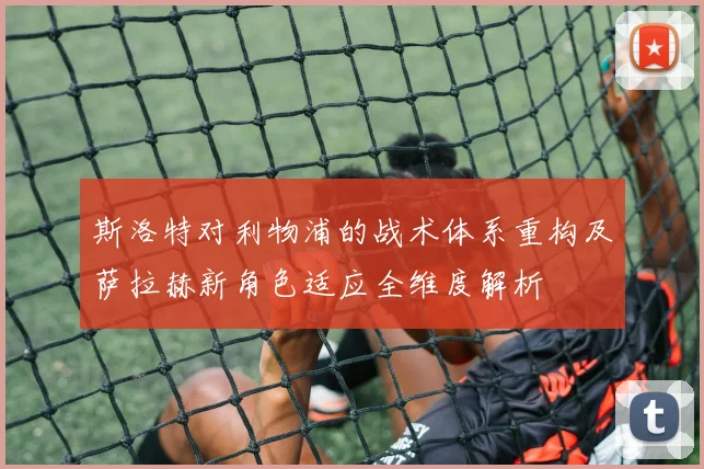 斯洛特对利物浦的战术体系重构及萨拉赫新角色适应全维度解析
