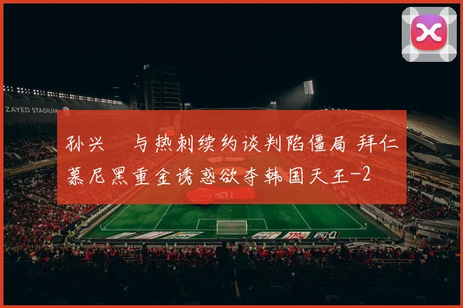 孙兴慜与热刺续约谈判陷僵局 拜仁慕尼黑重金诱惑欲夺韩国天王