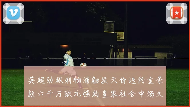 英超劲旅利物浦触发天价违约金条款六千万欧元强购皇家社会中场久保健英
