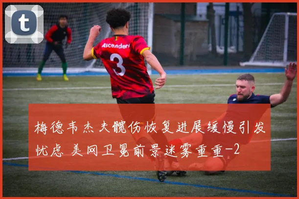 梅德韦杰夫髋伤恢复进展缓慢引发忧虑 美网卫冕前景迷雾重重