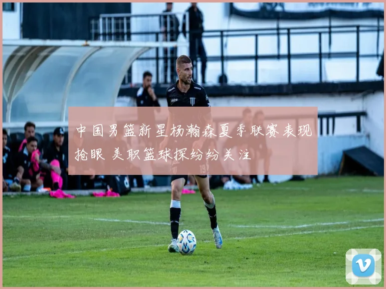 中国男篮新星杨瀚森夏季联赛表现抢眼 美职篮球探纷纷关注