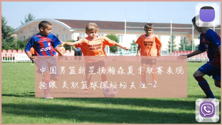 中国男篮新星杨瀚森夏季联赛表现抢眼 美职篮球探纷纷关注